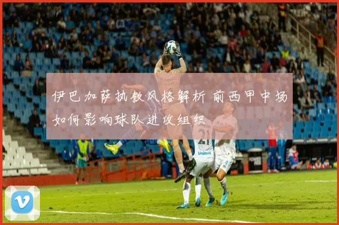 伊巴加萨执教风格解析 前西甲中场如何影响球队进攻组织