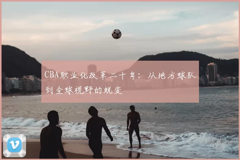 CBA职业化改革二十年:从地方球队到全球视野的蜕变