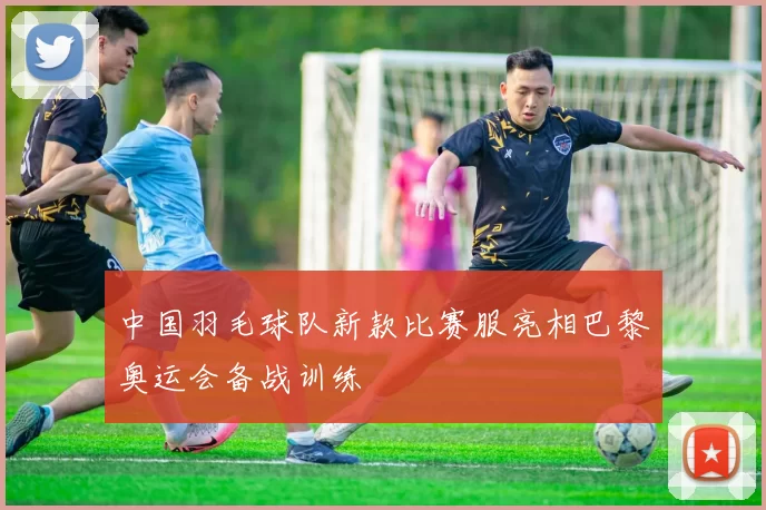 中国羽毛球队新款比赛服亮相巴黎奥运会备战训练