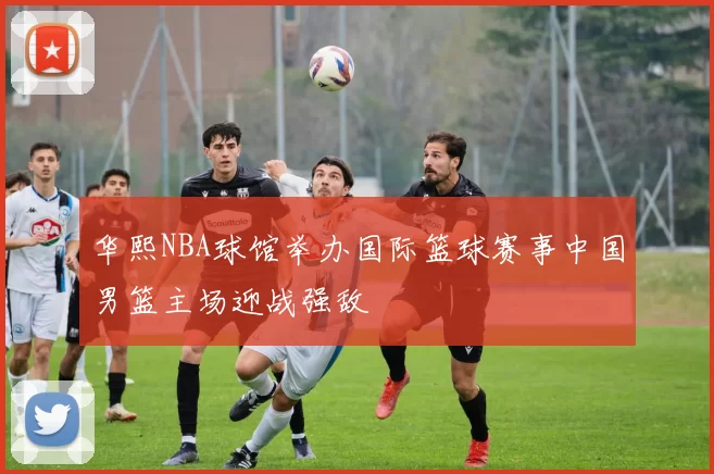 华熙NBA球馆举办国际篮球赛事中国男篮主场迎战强敌