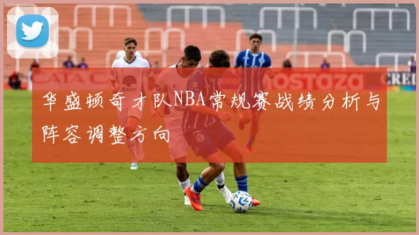 华盛顿奇才队NBA常规赛战绩分析与阵容调整方向