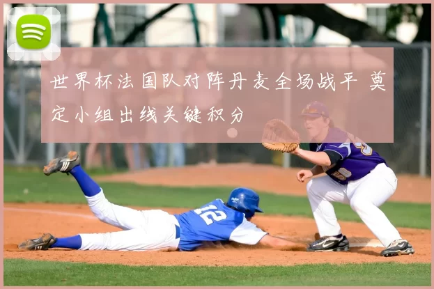 世界杯法国队对阵丹麦全场战平 奠定小组出线关键积分