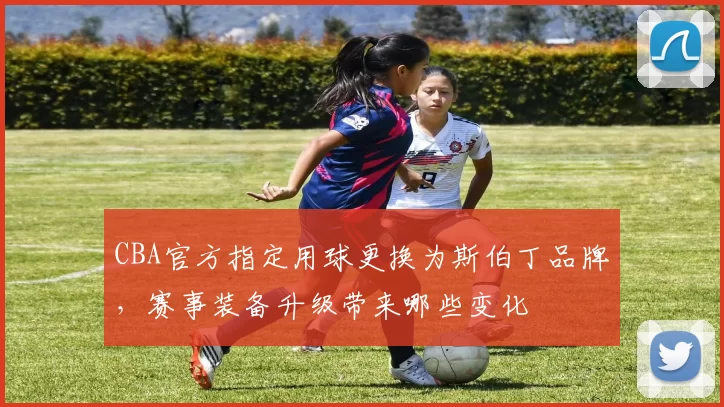 CBA官方指定用球更换为斯伯丁品牌，赛事装备升级带来哪些变化