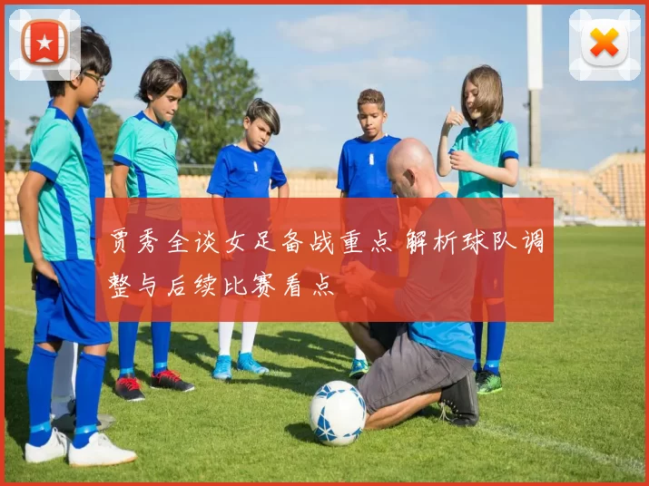 贾秀全谈女足备战重点 解析球队调整与后续比赛看点