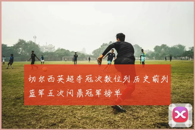 切尔西英超夺冠次数位列历史前列蓝军五次问鼎冠军榜单