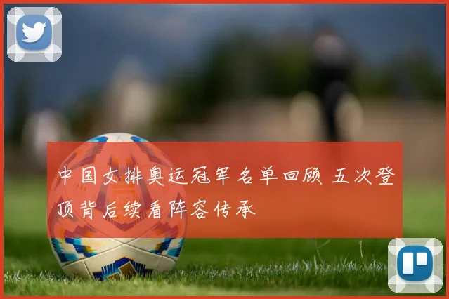 中国女排奥运冠军名单回顾 五次登顶背后续看阵容传承