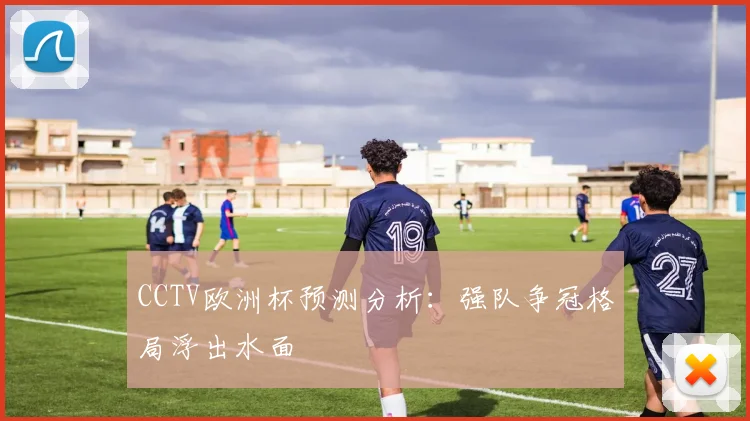 CCTV欧洲杯预测分析：强队争冠格局浮出水面