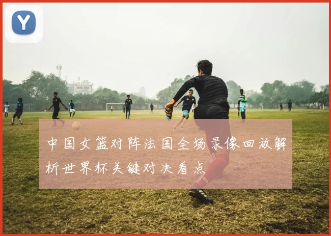 中国女篮对阵法国全场录像回放解析世界杯关键对决看点