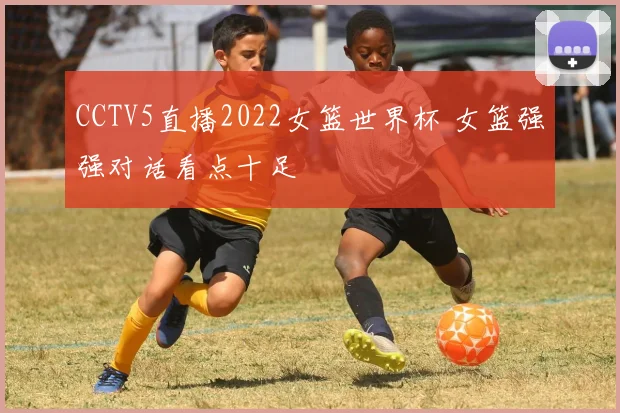 CCTV5直播2022女篮世界杯 女篮强强对话看点十足