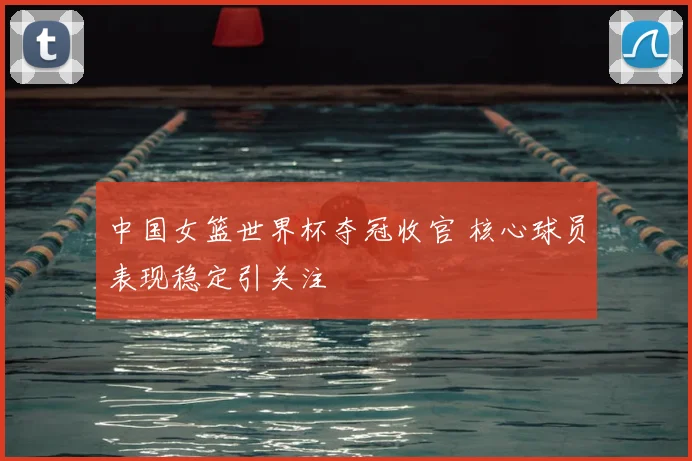 中国女篮世界杯夺冠收官 核心球员表现稳定引关注