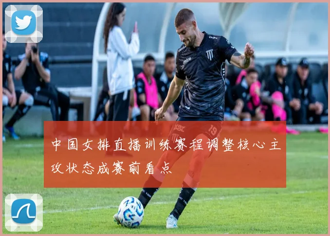 中国女排直播训练赛程调整核心主攻状态成赛前看点
