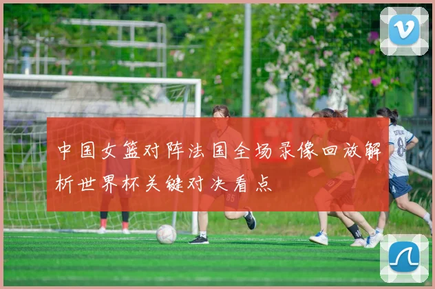中国女篮对阵法国全场录像回放解析世界杯关键对决看点