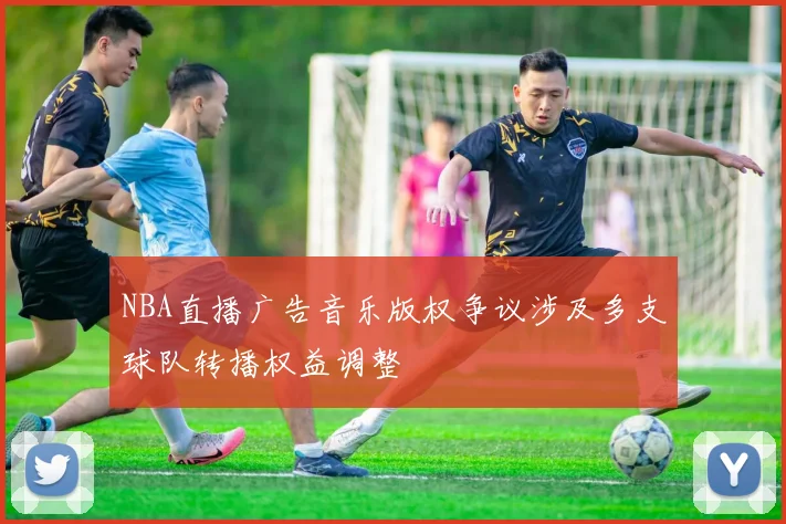 NBA直播广告音乐版权争议涉及多支球队转播权益调整