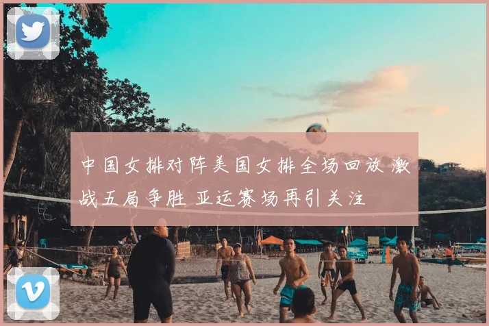 中国女排对阵美国女排全场回放 激战五局争胜 亚运赛场再引关注