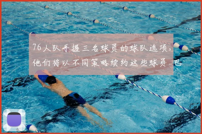 76人队手握三名球员的球队选项,他们将以不同策略续约这些球员_巴洛_特里_沃特福德