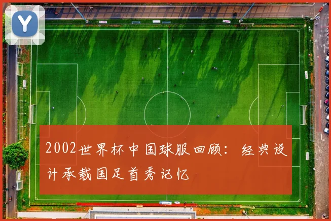 2002世界杯中国球服回顾：经典设计承载国足首秀记忆