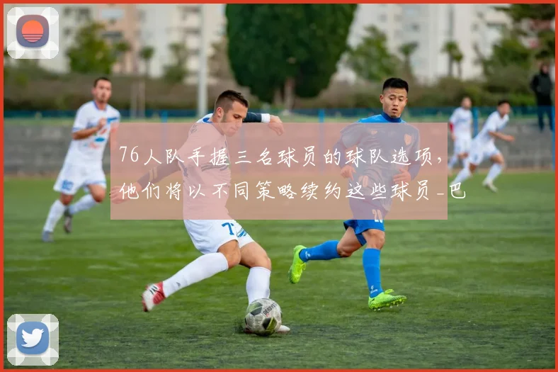 76人队手握三名球员的球队选项,他们将以不同策略续约这些球员_巴洛_特里_沃特福德